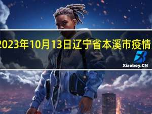 2023年10月13日辽宁省本溪市疫情大数据-今日/今天疫情全网搜索最新实时消息动态情况通知播报