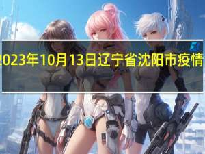2023年10月13日辽宁省沈阳市疫情大数据-今日/今天疫情全网搜索最新实时消息动态情况通知播报