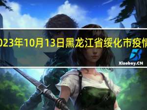 2023年10月13日黑龙江省绥化市疫情大数据-今日/今天疫情全网搜索最新实时消息动态情况通知播报