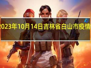 2023年10月14日吉林省白山市疫情大数据-今日/今天疫情全网搜索最新实时消息动态情况通知播报