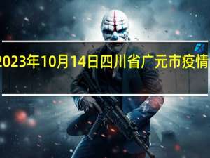 2023年10月14日四川省广元市疫情大数据-今日/今天疫情全网搜索最新实时消息动态情况通知播报