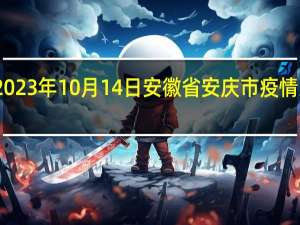 2023年10月14日安徽省安庆市疫情大数据-今日/今天疫情全网搜索最新实时消息动态情况通知播报