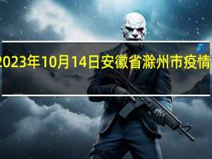 2023年10月14日安徽省滁州市疫情大数据-今日/今天疫情全网搜索最新实时消息动态情况通知播报