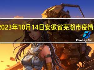 2023年10月14日安徽省芜湖市疫情大数据-今日/今天疫情全网搜索最新实时消息动态情况通知播报