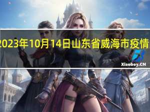 2023年10月14日山东省威海市疫情大数据-今日/今天疫情全网搜索最新实时消息动态情况通知播报