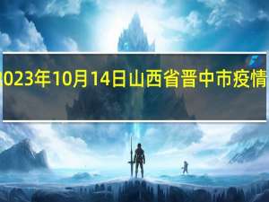 2023年10月14日山西省晋中市疫情大数据-今日/今天疫情全网搜索最新实时消息动态情况通知播报