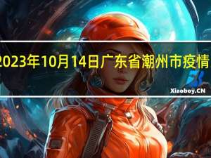 2023年10月14日广东省潮州市疫情大数据-今日/今天疫情全网搜索最新实时消息动态情况通知播报