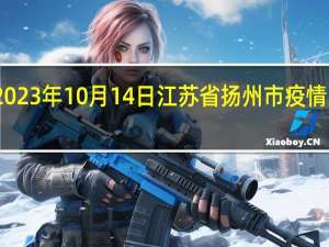 2023年10月14日江苏省扬州市疫情大数据-今日/今天疫情全网搜索最新实时消息动态情况通知播报