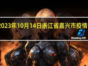 2023年10月14日浙江省嘉兴市疫情大数据-今日/今天疫情全网搜索最新实时消息动态情况通知播报