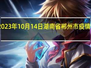 2023年10月14日湖南省郴州市疫情大数据-今日/今天疫情全网搜索最新实时消息动态情况通知播报