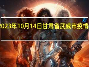 2023年10月14日甘肃省武威市疫情大数据-今日/今天疫情全网搜索最新实时消息动态情况通知播报