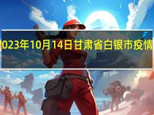 2023年10月14日甘肃省白银市疫情大数据-今日/今天疫情全网搜索最新实时消息动态情况通知播报