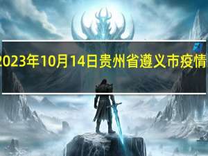 2023年10月14日贵州省遵义市疫情大数据-今日/今天疫情全网搜索最新实时消息动态情况通知播报