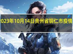 2023年10月14日贵州省铜仁市疫情大数据-今日/今天疫情全网搜索最新实时消息动态情况通知播报