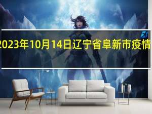 2023年10月14日辽宁省阜新市疫情大数据-今日/今天疫情全网搜索最新实时消息动态情况通知播报