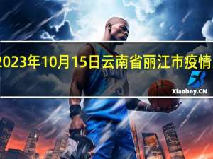 2023年10月15日云南省丽江市疫情大数据-今日/今天疫情全网搜索最新实时消息动态情况通知播报