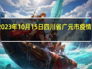 2023年10月15日四川省广元市疫情大数据-今日/今天疫情全网搜索最新实时消息动态情况通知播报