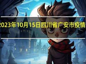 2023年10月15日四川省广安市疫情大数据-今日/今天疫情全网搜索最新实时消息动态情况通知播报