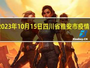 2023年10月15日四川省雅安市疫情大数据-今日/今天疫情全网搜索最新实时消息动态情况通知播报