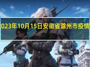 2023年10月15日安徽省滁州市疫情大数据-今日/今天疫情全网搜索最新实时消息动态情况通知播报