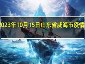 2023年10月15日山东省威海市疫情大数据-今日/今天疫情全网搜索最新实时消息动态情况通知播报