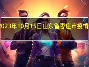 2023年10月15日山东省枣庄市疫情大数据-今日/今天疫情全网搜索最新实时消息动态情况通知播报