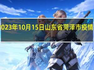2023年10月15日山东省菏泽市疫情大数据-今日/今天疫情全网搜索最新实时消息动态情况通知播报