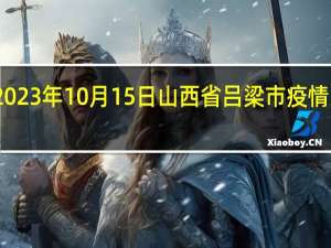 2023年10月15日山西省吕梁市疫情大数据-今日/今天疫情全网搜索最新实时消息动态情况通知播报