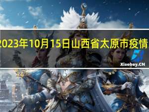 2023年10月15日山西省太原市疫情大数据-今日/今天疫情全网搜索最新实时消息动态情况通知播报