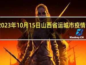 2023年10月15日山西省运城市疫情大数据-今日/今天疫情全网搜索最新实时消息动态情况通知播报