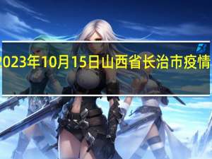 2023年10月15日山西省长治市疫情大数据-今日/今天疫情全网搜索最新实时消息动态情况通知播报