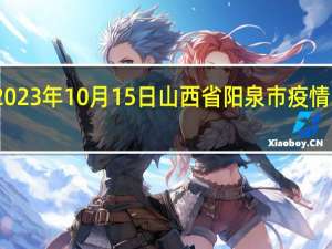 2023年10月15日山西省阳泉市疫情大数据-今日/今天疫情全网搜索最新实时消息动态情况通知播报