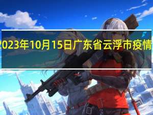 2023年10月15日广东省云浮市疫情大数据-今日/今天疫情全网搜索最新实时消息动态情况通知播报