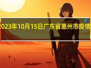 2023年10月15日广东省惠州市疫情大数据-今日/今天疫情全网搜索最新实时消息动态情况通知播报
