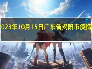 2023年10月15日广东省揭阳市疫情大数据-今日/今天疫情全网搜索最新实时消息动态情况通知播报