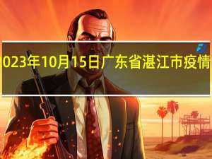 2023年10月15日广东省湛江市疫情大数据-今日/今天疫情全网搜索最新实时消息动态情况通知播报
