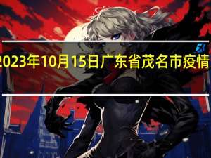 2023年10月15日广东省茂名市疫情大数据-今日/今天疫情全网搜索最新实时消息动态情况通知播报