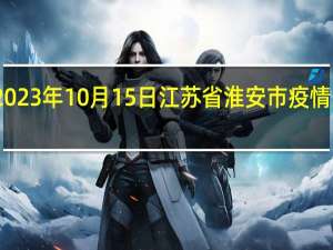 2023年10月15日江苏省淮安市疫情大数据-今日/今天疫情全网搜索最新实时消息动态情况通知播报