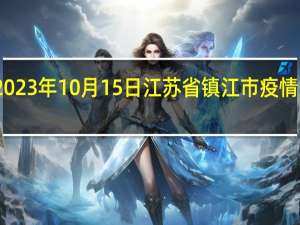 2023年10月15日江苏省镇江市疫情大数据-今日/今天疫情全网搜索最新实时消息动态情况通知播报