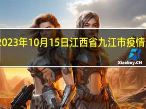 2023年10月15日江西省九江市疫情大数据-今日/今天疫情全网搜索最新实时消息动态情况通知播报