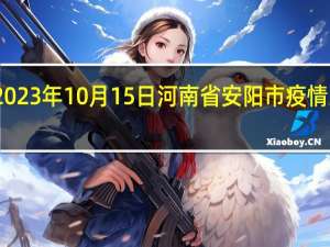 2023年10月15日河南省安阳市疫情大数据-今日/今天疫情全网搜索最新实时消息动态情况通知播报
