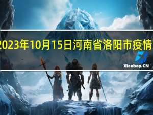2023年10月15日河南省洛阳市疫情大数据-今日/今天疫情全网搜索最新实时消息动态情况通知播报