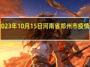 2023年10月15日河南省郑州市疫情大数据-今日/今天疫情全网搜索最新实时消息动态情况通知播报