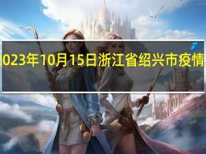 2023年10月15日浙江省绍兴市疫情大数据-今日/今天疫情全网搜索最新实时消息动态情况通知播报