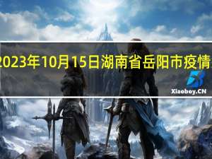 2023年10月15日湖南省岳阳市疫情大数据-今日/今天疫情全网搜索最新实时消息动态情况通知播报