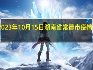 2023年10月15日湖南省常德市疫情大数据-今日/今天疫情全网搜索最新实时消息动态情况通知播报