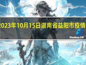 2023年10月15日湖南省益阳市疫情大数据-今日/今天疫情全网搜索最新实时消息动态情况通知播报