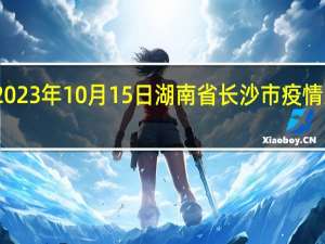2023年10月15日湖南省长沙市疫情大数据-今日/今天疫情全网搜索最新实时消息动态情况通知播报