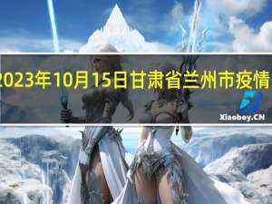 2023年10月15日甘肃省兰州市疫情大数据-今日/今天疫情全网搜索最新实时消息动态情况通知播报