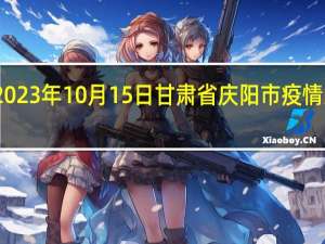 2023年10月15日甘肃省庆阳市疫情大数据-今日/今天疫情全网搜索最新实时消息动态情况通知播报